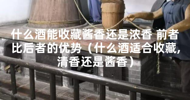 什么酒能收藏酱香还是浓香 前者比后者的优势（什么酒适合收藏,清香还是酱香